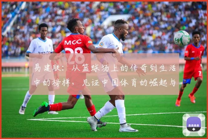 易建联：从篮球场上的传奇到生活中的榜样，见证中国体育的崛起与发展