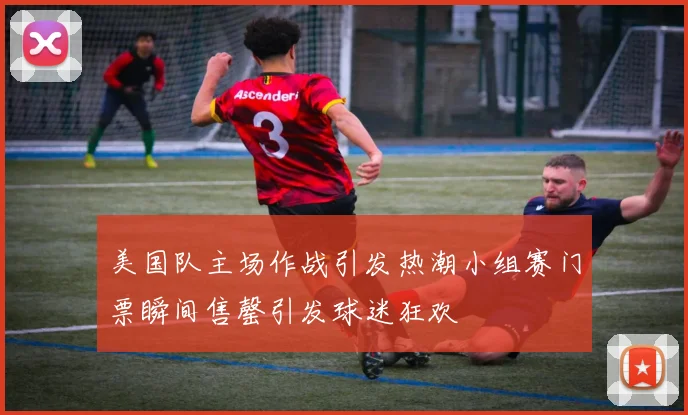 美国队主场作战引发热潮小组赛门票瞬间售罄引发球迷狂欢
