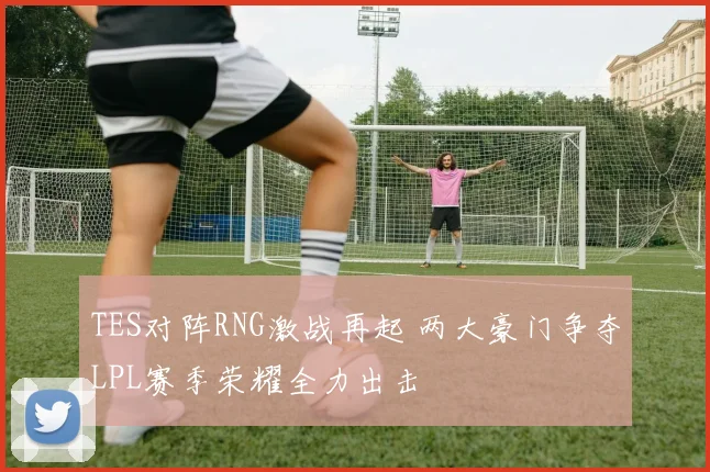 TES对阵RNG激战再起 两大豪门争夺LPL赛季荣耀全力出击