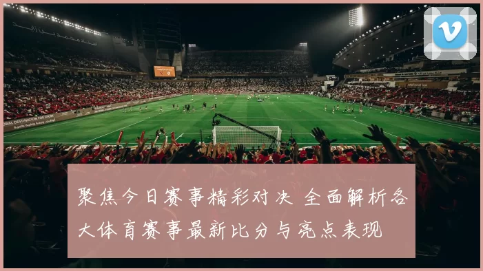 聚焦今日赛事精彩对决 全面解析各大体育赛事最新比分与亮点表现