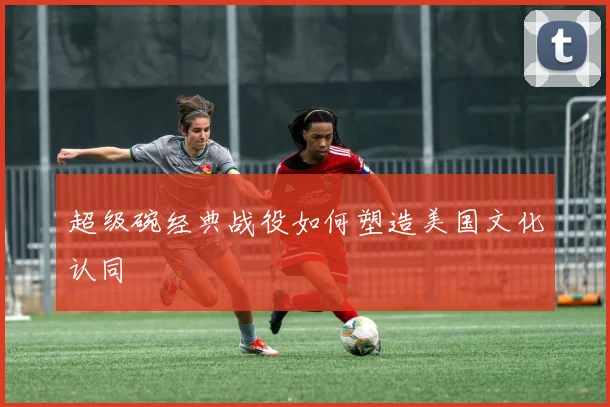 超级碗经典战役如何塑造美国文化认同