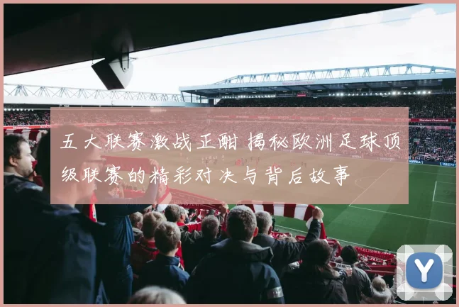 五大联赛激战正酣 揭秘欧洲足球顶级联赛的精彩对决与背后故事